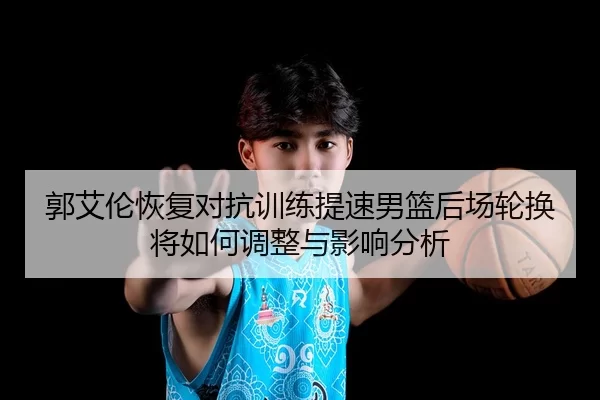 郭艾伦恢复对抗训练提速男篮后场轮换将如何调整与影响分析