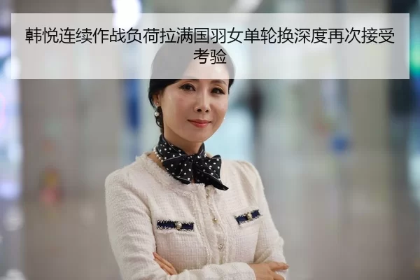 韩悦连续作战负荷拉满国羽女单轮换深度再次接受考验