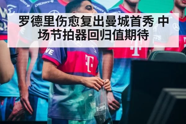罗德里伤愈复出曼城首秀 中场节拍器回归值期待