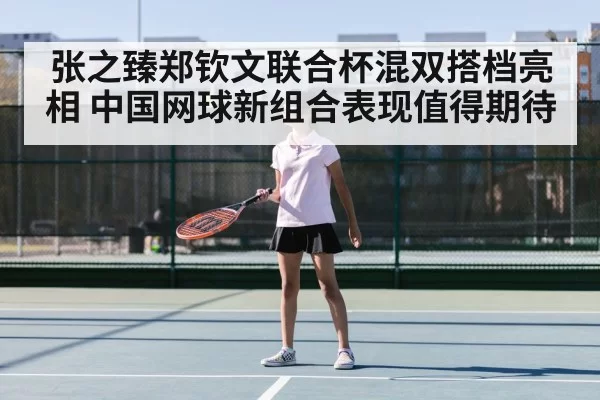 张之臻郑钦文联合杯混双搭档亮相 中国网球新组合表现值得期待