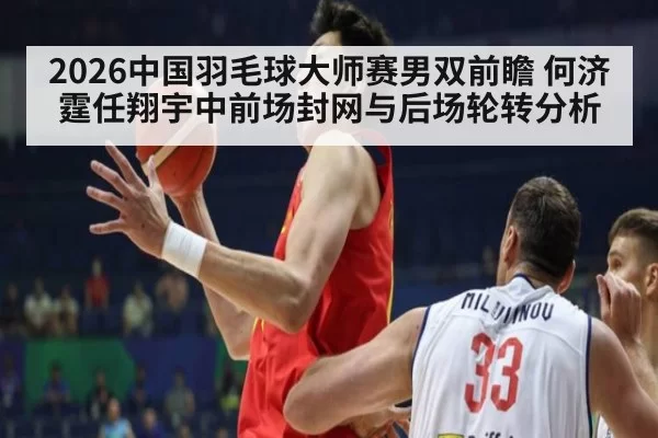 2026中国羽毛球大师赛男双前瞻 何济霆任翔宇中前场封网与后场轮转分析